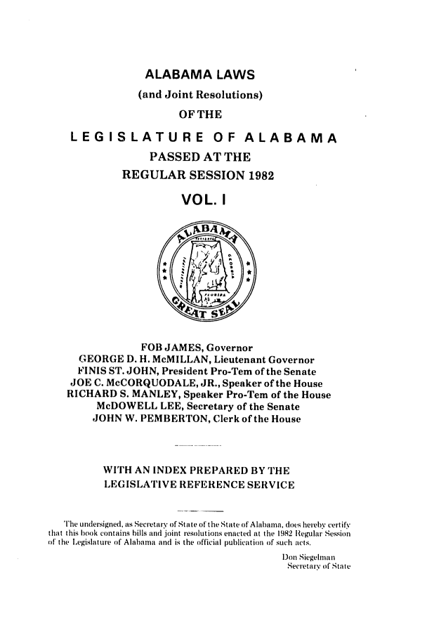 handle is hein.ssl/ssal0067 and id is 1 raw text is: ALABAMA LAWS
(and Joint Resolutions)
OF THE
LEGISLATURE OF ALABAMA
PASSED AT THE
REGULAR SESSION 1982
VOL. I

FOB JAMES, Governor
GEORGE D. H. McMILLAN, Lieutenant Governor
FINIS ST. JOHN, President Pro-Tem of the Senate
JOE C. McCORQUODALE, JR., Speaker of the House
RICHARD S. MANLEY, Speaker Pro-Tern of the House
McDOWELL LEE, Secretary of the Senate
JOHN W. PEMBERTON, Clerk of the House

WITH AN INDEX PREPARED BY THE
LEGISLATIVE REFERENCE SERVICE
The undersigned. as Secretary of State of the State of Alabama, does hereby certify
that this book contains bills and joint resolutions enacted at the 1982 Regular Session
of the Legislature of Alabama and is the official publication of such acts.
)on Siegelman
Secretary of State



