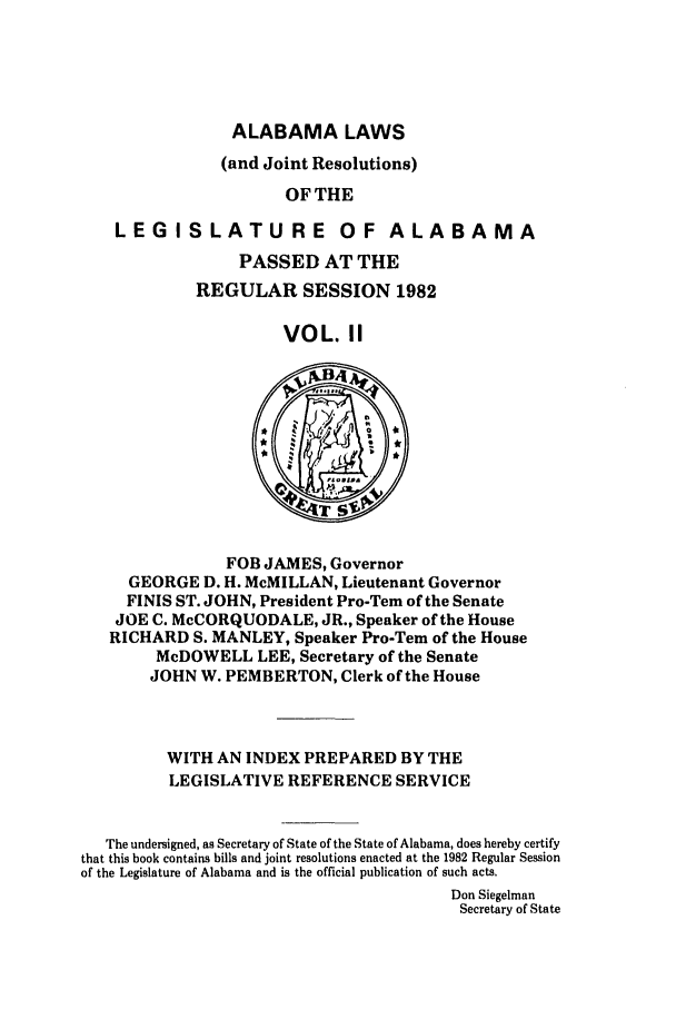 handle is hein.ssl/ssal0068 and id is 1 raw text is: ALABAMA LAWS
(and Joint Resolutions)
OF THE
LEGISLATURE OF ALABAMA
PASSED AT THE
REGULAR SESSION 1982
VOL. II
FOB JAMES, Governor
GEORGE D. H. McMILLAN, Lieutenant Governor
FINIS ST. JOHN, President Pro-Tem of the Senate
JOE C. McCORQUODALE, JR., Speaker of the House
RICHARD S. MANLEY, Speaker Pro-Tem of the House
McDOWELL LEE, Secretary of the Senate
JOHN W. PEMBERTON, Clerk of the House
WITH AN INDEX PREPARED BY THE
LEGISLATIVE REFERENCE SERVICE
The undersigned, as Secretary of State of the State of Alabama, does hereby certify
that this book contains bills and joint resolutions enacted at the 1982 Regular Session
of the Legislature of Alabama and is the official publication of such acts.
Don Siegelman
Secretary of State


