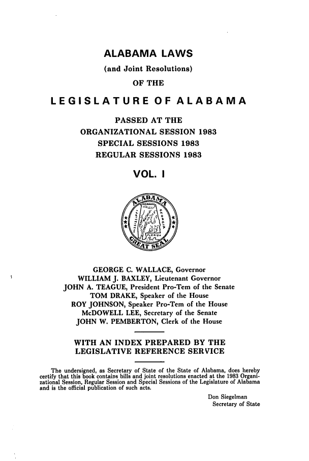 handle is hein.ssl/ssal0070 and id is 1 raw text is: ALABAMA LAWS
(and Joint Resolutions)
OF THE
LEGISLATURE OF ALABAMA

PASSED AT THE
ORGANIZATIONAL SESSION 1983
SPECIAL SESSIONS 1983
REGULAR SESSIONS 1983
VOL. I

GEORGE C. WALLACE, Governor
WILLIAM J. BAXLEY, Lieutenant Governor
JOHN A. TEAGUE, President Pro-Tern of the Senate
TOM DRAKE, Speaker of the House
ROY JOHNSON, Speaker Pro-Tern of the House
McDOWELL LEE, Secretary of the Senate
JOHN W. PEMBERTON, Clerk of the House

WITH AN INDEX PREPARED BY THE
LEGISLATIVE REFERENCE SERVICE
The undersigned, as Secretary of State of the State of Alabama, does hereby
certify that this book contains bills and joint resolutions enacted at the 1983 Organi-
zational Session, Regular Session and Special Sessions of the Legislature of Alabama
and is the official publication of such acts.
Don Siegelman
Secretary of State


