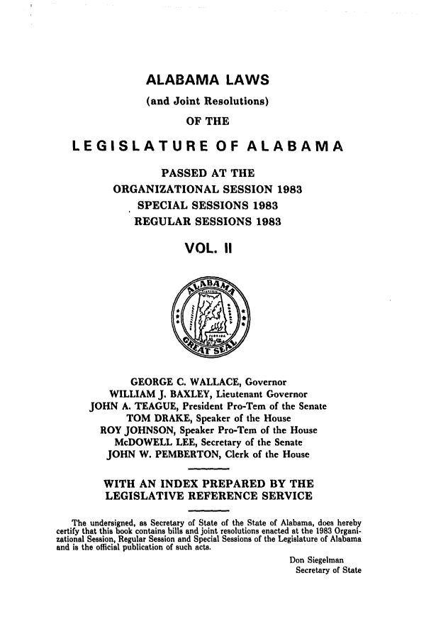handle is hein.ssl/ssal0071 and id is 1 raw text is: ALABAMA LAWS
(and Joint Resolutions)
OF THE
LEGISLATURE OF ALABAMA

PASSED AT THE
ORGANIZATIONAL SESSION 1983
SPECIAL SESSIONS 1983
REGULAR SESSIONS 1983
VOL. 11

GEORGE C. WALLACE, Governor
WILLIAM J. BAXLEY, Lieutenant Governor
JOHN A. TEAGUE, President Pro-Tern of the Senate
TOM DRAKE, Speaker of the House
ROY JOHNSON, Speaker Pro-Tern of the House
McDOWELL LEE, Secretary of the Senate
JOHN W. PEMBERTON, Clerk of the House

WITH AN INDEX PREPARED BY THE
LEGISLATIVE REFERENCE SERVICE
The undersigned, as Secretary of State of the State of Alabama, does hereby
certify that this book contains bills and joint resolutions enacted at the 1983 Organi-
zational Session, Regular Session and Special Sessions of the Legislature of Alabama
and is the official publication of such acts.
Don Siegelman
Secretary of State


