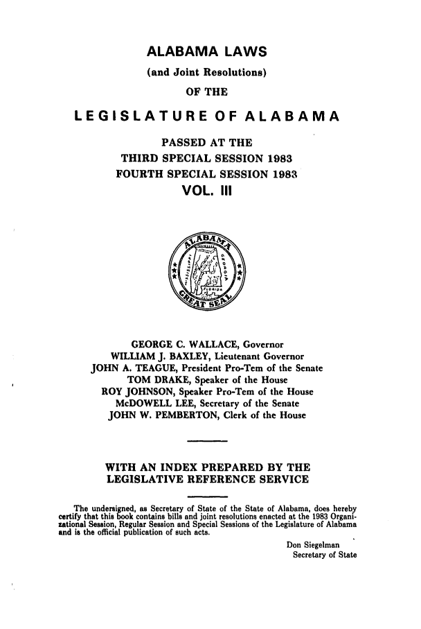 handle is hein.ssl/ssal0072 and id is 1 raw text is: ALABAMA LAWS

(and Joint Resolutions)
OF THE
LEGISLATURE OF ALABAMA

PASSED AT THE
THIRD SPECIAL SESSION 1983
FOURTH SPECIAL SESSION 1983
VOL. III

GEORGE C. WALLACE, Governor
WILLIAM J. BAXLEY, Lieutenant Governor
JOHN A. TEAGUE, President Pro-Tem of the Senate
TOM DRAKE, Speaker of the House
ROY JOHNSON, Speaker Pro-Tem of the House
McDOWELL LEE, Secretary of the Senate
JOHN W. PEMBERTON, Clerk of the House
WITH AN INDEX PREPARED BY THE
LEGISLATIVE REFERENCE SERVICE
The undersigned, as Secretary of State of the State of Alabama, does hereby
certify that this book contains bills and joint resolutions enacted at the 1983 Organi-
zational Session, Regular Session and Special Sessions of the Legislature of Alabama
and is the official publication of such acts.
Don Siegelman
Secretary of State


