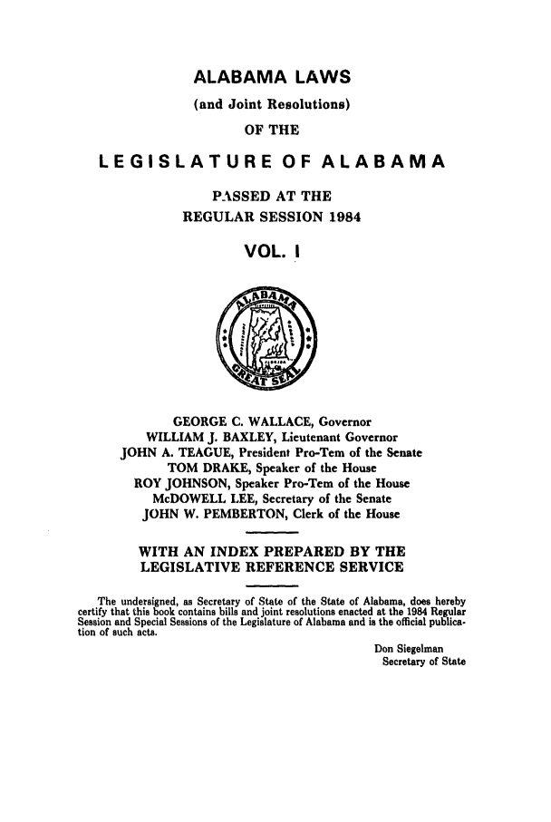 handle is hein.ssl/ssal0073 and id is 1 raw text is: ALABAMA LAWS

(and Joint Resolutions)
OF THE
LEGISLATURE OF ALABAMA
PASSED AT THE
REGULAR SESSION 1984
VOL. I
GEORGE C. WALLACE, Governor
WILLIAM J. BAXLEY, Lieutenant Governor
JOHN A. TEAGUE, President Pro-Tern of the Senate
TOM DRAKE, Speaker of the House
ROY JOHNSON, Speaker Pro-Tern of the House
McDOWELL LEE, Secretary of the Senate
JOHN W. PEMBERTON, Clerk of the House
WITH AN INDEX PREPARED BY THE
LEGISLATIVE REFERENCE SERVICE
The undersigned, as Secretary of State of the State of Alabama, does hereby
certify that this book contains bills and joint resolutions enacted at the 1984 Regular
Session and Special Sessions of the Legislature of Alabama and is the official publica-
tion of such acts.
Don Siegelman
Secretary of State


