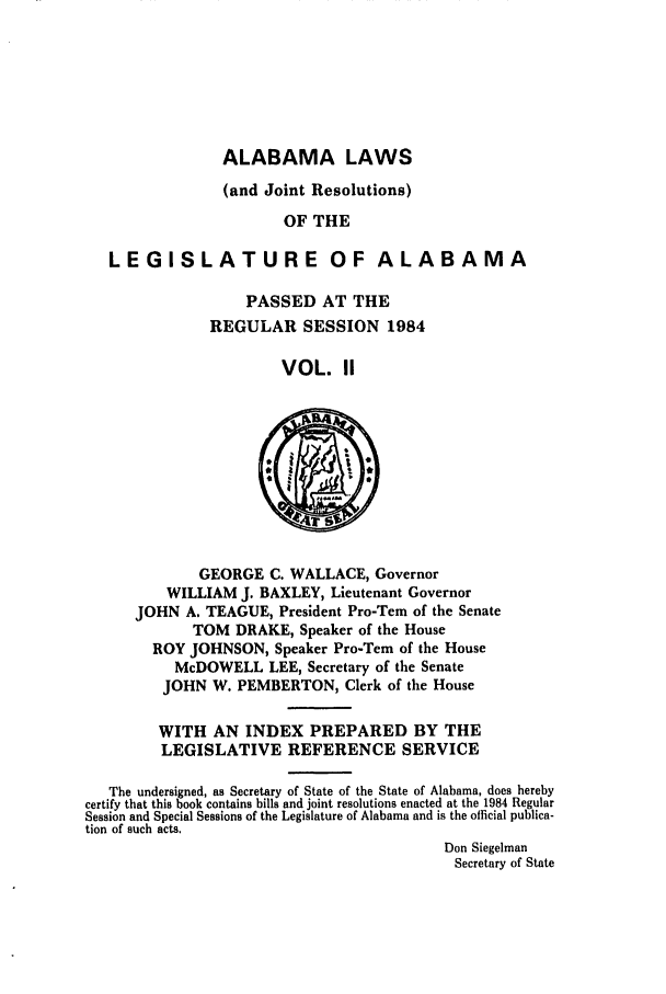 handle is hein.ssl/ssal0074 and id is 1 raw text is: ALABAMA LAWS

(and Joint Resolutions)
OF THE
LEGISLATURE OF ALABAMA
PASSED AT THE
REGULAR SESSION 1984
VOL. II
GEORGE C. WALLACE, Governor
WILLIAM J. BAXLEY, Lieutenant Governor
JOHN A. TEAGUE, President Pro-Tern of the Senate
TOM DRAKE, Speaker of the House
ROY JOHNSON, Speaker Pro-Tern of the House
McDOWELL LEE, Secretary of the Senate
JOHN W. PEMBERTON, Clerk of the House
WITH AN INDEX PREPARED BY THE
LEGISLATIVE REFERENCE SERVICE
The undersigned, as Secretary of State of the State of Alabama, does hereby
certify that this book contains bills and joint resolutions enacted at the 1984 Regular
Session and Special Sessions of the Legislature of Alabama and is the official publica-
tion of such acts.
Don Siegelman
Secretary of State


