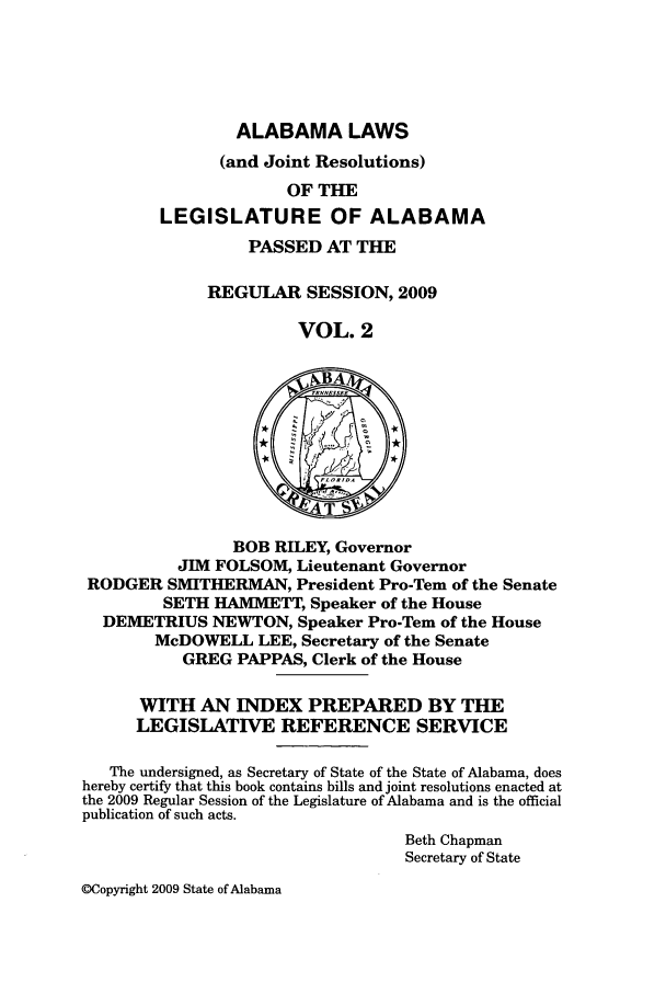 handle is hein.ssl/ssal0077 and id is 1 raw text is: ALABAMA LAWS
(and Joint Resolutions)
OF THE
LEGISLATURE OF ALABAMA
PASSED AT THE
REGULAR SESSION, 2009
VOL. 2
BOB RILEY, Governor
JIM FOLSOM, Lieutenant Governor
RODGER SMITHERMAN, President Pro-Tem of the Senate
SETH HAAETT, Speaker of the House
DEMETRIUS NEWTON, Speaker Pro-Tern of the House
McDOWELL LEE, Secretary of the Senate
GREG PAPPAS, Clerk of the House
WITH AN INDEX PREPARED BY THE
LEGISLATIVE REFERENCE SERVICE
The undersigned, as Secretary of State of the State of Alabama, does
hereby certify that this book contains bills and joint resolutions enacted at
the 2009 Regular Session of the Legislature of Alabama and is the official
publication of such acts.
Beth Chapman
Secretary of State

@Copyright 2009 State of Alabama


