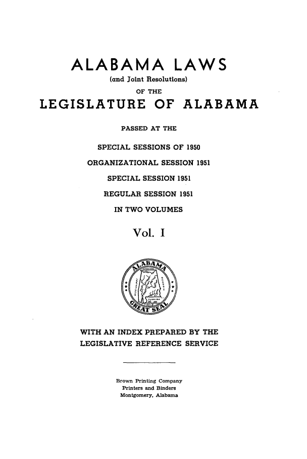 handle is hein.ssl/ssal0079 and id is 1 raw text is: ALABAMA LAWS
(and Joint Resolutions)
OF THE
LEGISLATURE OF ALABAMA
PASSED AT THE
SPECIAL SESSIONS OF 1950
ORGANIZATIONAL SESSION 1951
SPECIAL SESSION 1951
REGULAR SESSION 1951
IN TWO VOLUMES
Vol. I
WITH AN INDEX PREPARED BY THE
LEGISLATIVE REFERENCE SERVICE
Brown Printing Company
Printers and Binders
Montgomery, Alabama



