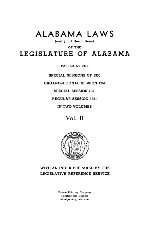 handle is hein.ssl/ssal0080 and id is 1 raw text is: ALABAMA LAWS
(and Joint Resolutions)
OF THE
LEGISLATURE OF ALABAMA
PASSED AT THE
SPECIAL SESSIONS OF 1950
ORGANIZATIONAL SESSION 1951
SPECIAL SESSION 1951
REGULAR SESSION 1951
IN TWO VOLUMES
Vol. II
WITH AN INDEX PREPARED BY THE
LEGISLATIVE REFERENCE SERVICE
Brown Printing Company
Printers and Binders
Montgomery, Alabama


