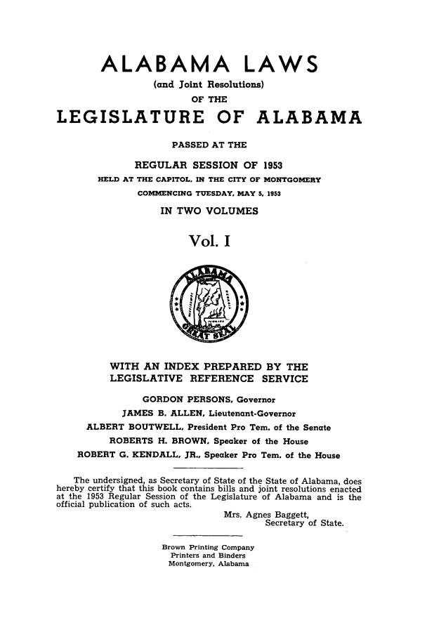 handle is hein.ssl/ssal0081 and id is 1 raw text is: ALABAMA LAWS
(and Joint Resolutions)
OF THE
LEGISLATURE OF ALABAMA
PASSED AT THE
REGULAR SESSION OF 1953
HELD AT THE CAPITOL, IN THE CITY OF MONTGOMERY
COMM1ENCING TUESDAY, MAY 5, 1953
IN TWO VOLUMES
Vol. I
WITH AN INDEX PREPARED BY THE
LEGISLATIVE REFERENCE SERVICE
GORDON PERSONS, Governor
JAMES B. ALLEN, Lieutenant-Governor
ALBERT BOUTWELL, President Pro Tern. of the Senate
ROBERTS H. BROWN, Speaker of the House
ROBERT G. KENDALL, JR., Speaker Pro Tern. of the House
The undersigned, as Secretary of State of the State of Alabama, does
hereby certify that this book contains bills and joint resolutions enacted
at the 1953 Regular Session of the Legislature of Alabama and is the
official publication of such acts.
Mrs. Agnes Baggett,
Secretary of State.
Brown Printing Company
Printers and Binders
Montgomery, Alabama


