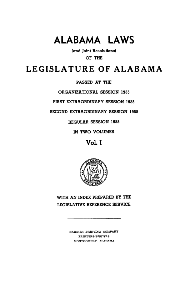 handle is hein.ssl/ssal0083 and id is 1 raw text is: ALABAMA LAWS
(and Joint Resolutions)
OF THE
LEGISLATURE OF ALABAMA
PASSED AT THE
ORGANIZATIONAL SESSION 1955
FIRST EXTRAORDINARY SESSION 1955
SECOND EXTRAORDINARY SESSION 1955
REGULAR SESSION 1955
IN TWO VOLUMES
Vol. I
WITH AN INDEX PREPARED BY THE
LEGISLATIVE REFERENCE SERVICE
SKINNER PRINTING COMPANY
PRINTERS-BINDERS
MONTGOMERY, ALABAMA


