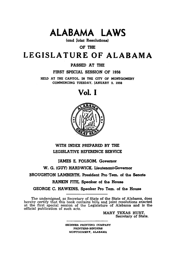 handle is hein.ssl/ssal0085 and id is 1 raw text is: ALABAMA LAWS
(and Joint Resolutions)
OF THE
LEGISLATURE OF ALABAMA
PASSED AT THE
FIRST SPECIAL SESSION OF 1956
HELD AT THE CAPITOL, IN THE CITY OF MONTGOMERY
COMMENCING TUESDAY, JANUARY 3. 1956
Vol. I
WITH INDEX PREPARED BY THE
LEGISLATIVE REFERENCE SERVICE
JAMES E. FOLSOM, Governor
W. G. (GUY) HARDWICK, Lieutenant-Governor
BROUGHTON LAMBERTH, President Pro-Tern. of the Senate
RANKIN FITE, Speaker of the House
GEORGE C. HAWKINS, Speaker Pro Tern. of the House
The undersigned, as Secretary of State of the State of Alabama, does
hereby certify that this book contains bills and joint resolutions enacted
at the first special session of the Legislature of Alabama and is the
official publication of such acts.
MARY TEXAS HURT,
Secretary of State.
SKINNER PRINTING COMPANY
PRINTERS-B=DERS
MONTGOMERY. ALABAMA


