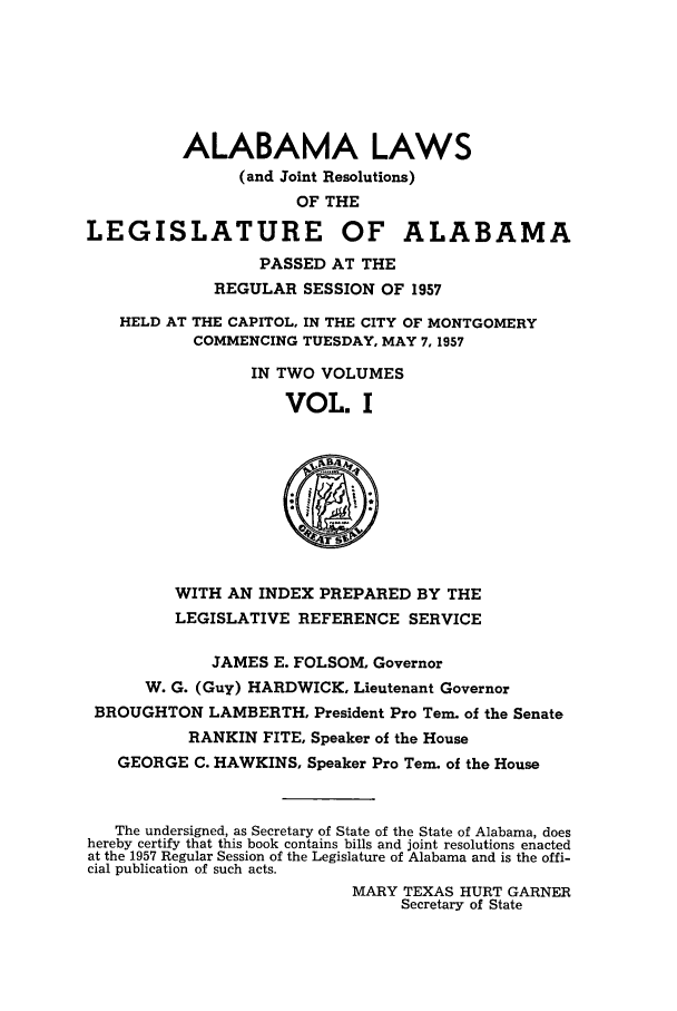 handle is hein.ssl/ssal0086 and id is 1 raw text is: ALABAMA LAWS
(and Joint Resolutions)
OF THE
LEGISLATURE OF ALABAMA
PASSED AT THE
REGULAR SESSION OF 1957
HELD AT THE CAPITOL, IN THE CITY OF MONTGOMERY
COMMENCING TUESDAY, MAY 7, 1957
IN TWO VOLUMES
VOL. I
r
WITH AN INDEX PREPARED BY THE
LEGISLATIVE REFERENCE SERVICE
JAMES E. FOLSOM, Governor
W. G. (Guy) HARDWICK, Lieutenant Governor
BROUGHTON LAMBERTH, President Pro Tern. of the Senate
RANKIN FITE, Speaker of the House
GEORGE C. HAWKINS, Speaker Pro Tern. of the House
The undersigned, as Secretary of State of the State of Alabama, does
hereby certify that this book contains bills and joint resolutions enacted
at the 1957 Regular Session of the Legislature of Alabama and is the offi-
cial publication of such acts.
MARY TEXAS HURT GARNER
Secretary of State


