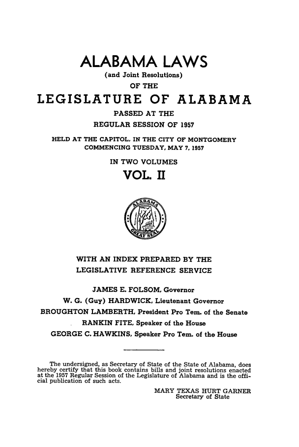 handle is hein.ssl/ssal0087 and id is 1 raw text is: ALABAMA LAWS
(and Joint Resolutions)
OF THE
LEGISLATURE OF ALABAMA
PASSED AT THE
REGULAR SESSION OF 1957
HELD AT THE CAPITOL, IN THE CITY OF MONTGOMERY
COMMENCING TUESDAY, MAY 7, 1957
IN TWO VOLUMES
VOL. II
WITH AN INDEX PREPARED BY THE
LEGISLATIVE REFERENCE SERVICE
JAMES E. FOLSOM, Governor
W. G. (Guy) HARDWICK, Lieutenant Governor
BROUGHTON LAMBERTH, President Pro Tern. of the Senate
RANKIN FITE, Speaker of the House
GEORGE C. HAWKINS, Speaker Pro Tern, of the House
The undersigned, as Secretary of State of the State of Alabama, does
hereby certify that this book contains bills and joint resolutions enacted
at the 1957 Regular Session of the Legislature of Alabama and is the offi-
cial publication of such acts.
MARY TEXAS HURT GARNER
Secretary of State


