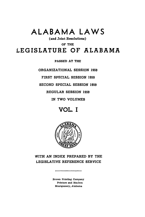 handle is hein.ssl/ssal0088 and id is 1 raw text is: ALABAMA LAWS
(and Joint Resolutions)
OF THE
LEGISLATURE OF ALABAMA
PASSED AT THE
ORGANIZATIONAL SESSION 1959
FIRST SPECIAL SESSION 1959
SECOND SPECIAL SESSION 1959
REGULAR SESSION 1959
IN TWO VOLUMES
VOL. I
WITH AN INDEX PREPARED BY THE
LEGISLATIVE REFERENCE SERVICE
Brown Printing Company
Printers and Binders
Montgomery, Alabama


