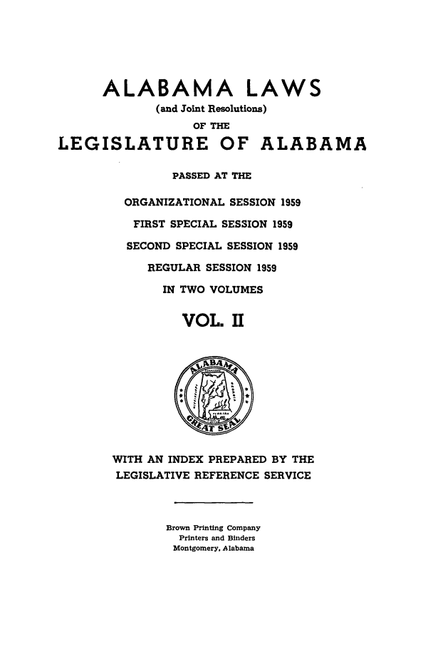 handle is hein.ssl/ssal0089 and id is 1 raw text is: ALABAMA LAWS
(and Joint Resolutions)
OF THE
LEGISLATURE OF ALABAMA
PASSED AT THE
ORGANIZATIONAL SESSION 1959
FIRST SPECIAL SESSION 1959
SECOND SPECIAL SESSION 1959
REGULAR SESSION 1959
IN TWO VOLUMES
VOL. II
WITH AN INDEX PREPARED BY THE
LEGISLATIVE REFERENCE SERVICE
Brown Printing Company
Printers and Binders
Montgomery, Alabama


