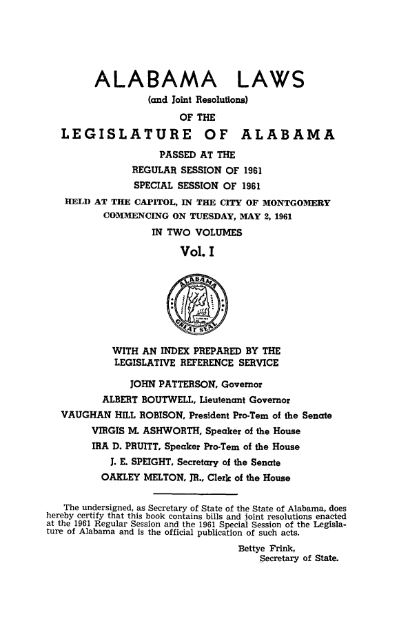 handle is hein.ssl/ssal0090 and id is 1 raw text is: ALABAMA LAWS
(and Joint Resolutions)
OF THE
LEGISLATURE OF ALABAMA
PASSED AT THE
REGULAR SESSION OF 1961
SPECIAL SESSION OF 1961
HELD AT THE CAPITOL, IN THE CITY OF MONTGOMERY
COMMENCING ON TUESDAY, MAY 2, 1961
IN TWO VOLUMES
Vol. I
WITH AN INDEX PREPARED BY THE
LEGISLATIVE REFERENCE SERVICE
JOHN PATTERSON, Governor
ALBERT BOUTWELL, Lieutenant Governor
VAUGHAN HILL ROBISON, President Pro-Tern of the Senate
VIRGIS M. ASHWORTH, Speaker of the House
IRA D. PRUITT, Speaker Pro-Tern of the House
J. E. SPEIGHT, Secretary of the Senate
OAKLEY MELTON, JR., Clerk of the House
The undersigned, as Secretary of State of the State of Alabama, does
hereby certify that this book contains bills and joint resolutions enacted
at the 1961 Regular Session and the 1961 Special Session of the Legisla-
ture of Alabama and is the official publication of such acts.
Bettye Frink,
Secretary of State.


