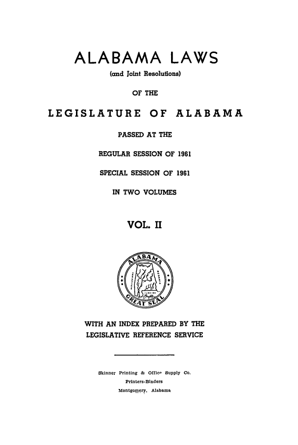 handle is hein.ssl/ssal0091 and id is 1 raw text is: ALABAMA LAWS
(and Joint Resolutions)
OF THE
LEGISLATURE OF ALABAMA
PASSED AT THE
REGULAR SESSION OF 1961
SPECIAL SESSION OF 1961
IN TWO VOLUMES
VOL. II
A
WITH AN INDEX PREPARED BY THE
LEGISLATIVE REFERENCE SERVICE
Skinner Printing &  Offic  Supply Co.
Printers-Binders
Montgomery. Alabama


