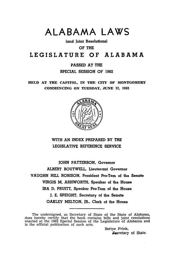 handle is hein.ssl/ssal0092 and id is 1 raw text is: ALABAMA LAWS
(and Joint Resolutions)
OF THE
LEGISLATURE OF ALABAMA
PASSED AT THE
SPECIAL SESSION OF 1962
HELD AT THE CAPITOL, IN THE CITY OF MONTGOMERY
COMMENCING ON TUESDAY, JUNE 12, 1962
WITH AN INDEX PREPARED BY THE
LEGISLATIVE REFERENCE SERVICE
JOHN PATTERSON, Governor
ALBERT BOUTWELL, Lieutenant Governor
VAUGHN HILL ROBISON, President Pro-Tern of the Senate
VIRGIS M. ASHWORTH. Speaker of the House
IRA D. PRUITT, Speaker Pro-Tern of the House
J. E. SPEIGHT, Secretary of the Senate
OAKLEY MELTON, JR., Clerk of the House
The undersigned, as Secretary of State of the State of Alabama,
does hereby certify that the book contains bills and joint resolutions
enacted at the 1962 Special Session of the Legislature of Alabama and
is the official publication of such acts.
Bettye Frink,
pt9eretary 0f State.



