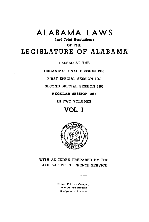 handle is hein.ssl/ssal0093 and id is 1 raw text is: ALABAMA LAWS
(and Joint Resolutions)
OF THE
LEGISLATURE OF ALABAMA
PASSED AT THE
ORGANIZATIONAL SESSION 19683
FIRST SPECIAL SESSION 1963
SECOND SPECIAL SESSION 1963
REGULAR SESSION 1963
IN TWO VOLUMES
VOL. 1
T4 S
WITH AN INDEX PREPARED BY THE
LEGISLATIVE REFERENCE SERVICE
Brown Printing Company
Printers and Binders
Montgomery, Alabama


