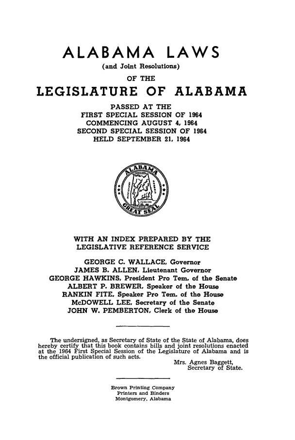 handle is hein.ssl/ssal0095 and id is 1 raw text is: ALABAMA LAWS
(and Joint Resolutions)
OF THE
LEGISLATURE OF ALABAMA
PASSED AT THE
FIRST SPECIAL SESSION OF 1964
COMMENCING AUGUST 4, 1964
SECOND SPECIAL SESSION OF 1964
HELD SEPTEMBER 21, 1964
WITH AN INDEX PREPARED BY THE
LEGISLATIVE REFERENCE SERVICE
GEORGE C. WALLACE, Governor
JAMES B. ALLEN, Lieutenant Governor
GEORGE HAWKINS, President Pro Tern. of the Senate
ALBERT P. BREWER, Speaker of the House
RANKIN FITE, Speaker Pro Tern. of the House
McDOWELL LEE, Secretary of the Senate
JOHN W. PEMBERTON, Clerk of the House
The undersigned, as Secretary of State of the State of Alabama, does
hereby certify that this book contains bills and joint resolutions enacted
at the 1964 First Special Session of the Legislature of Alabama and is
the official publication of such acts.
Mrs. Agnes Baggett,
Secretary of State.
Brown Printing Company
Printers and Binders
Montgomery, Alabama


