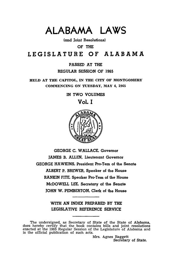 handle is hein.ssl/ssal0096 and id is 1 raw text is: ALABAMA LAWS
(and Joint Resolutions)
OF THE
LEGISLATURE OF ALABAMA
PASSED AT THE
REGULAR SESSION OF 1965
HELD AT THE CAPITOL, IN THE CITY OF MONTGOMERY
COMMENCING ON TUESDAY, MAY 4, 1965
IN TWO VOLUMES
Vol. I
GEORGE C. WALLACE, Governor
JAMES B. ALLEN, Lieutenant Governor
GEORGE HAWKINS, President Pro-Tern of the Senate
ALBERT P. BREWER, Speaker of the House
RANKIN FITE, Speaker Pro-Tern of the House
McDOWELL LEE, Secretary of the Senate
JOHN W. PEMBERTON, Clerk of the House
WITH AN INDEX PREPARED BY THE
LEGISLATIVE REFERENCE SERVICE
The undersigned, as Secretary of State of the State of Alabama,
does hereby certify that the book contains bills and joint resolutions
enacted at the 1965 Regular Session of the Legislature of Alabama and
is the official publication of such acts.
Mrs. Agnes Baggett
Secretary of State.


