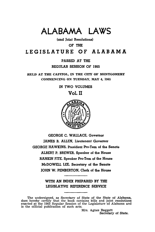 handle is hein.ssl/ssal0097 and id is 1 raw text is: ALABAMA LAWS
(and Joint Resolutions)
OF THE
LEGISLATURE OF ALABAMA
PASSED AT THE
REGULAR SESSION OF 1965
HELD AT THE CAPITOL, IN THE CITY OF MONTGOMERY
COMMENCING ON TUESDAY, MAY 4, 1965
IN TWO VOLUMES
Vol. II
GEORGE C. WALLACE, Governor
JAMES B. ALLEN, Lieutenant Governor
GEORGE HAWKINS, President Pro-Tern of the Senate
ALBERT P. BREWER, Speaker of the House
RANKIN FITE, Speaker Pro-Tern of the House
McDOWELL LEE, Secretary of the Senate
JOHN W. PEMBERTON, Clerk of the House
WITH AN INDEX PREPARED BY THE
LEGISLATIVE REFERENCE SERVICE
The undersigned, as Secretary of State of the State of Alabama,
does hereby certify that the book contains bills and joint resolutions
enacted at the 1965 Regular Session of the Legislature of Alabama and
is the official publication of such acts.
Mrs. Agnes Baggett
Secretary of State.


