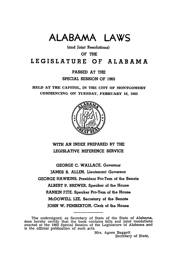 handle is hein.ssl/ssal0098 and id is 1 raw text is: ALABAMA LAWS
(and Joint Resolutions)
OF THE
LEGISLATURE OF ALABAMA
PASSED AT THE
SPECIAL SESSION OF 1965
HELD AT THE CAPITOL, IN THE CITY OF MONTGOMERY
COMMENCING ON TUESDAY, FEBRUARY 16, 1965
WITH AN INDEX PREPARED BY THE
LEGISLATIVE REFERENCE SERVICE
GEORGE C. WALLACE, Governor
JAMES B. ALLEN, Lieutenant Governor
GEORGE HAWKINS, President Pro-Tern of the Senate
ALBERT P. BREWER, Speaker of the House
RANKIN FITE, Speaker Pro-Tern of the House
McDOWELL LEE, Secretary of the Senate
JOHN W. PEMBERTON, Clerk of the House
The undersigned, as Secretary of State of the State of Alabama,
does hereby certify that the book contains bills and joint resolutions
enacted at the 1965 Special Session of the Legislature of Alabama and
is the official publication of such acts.
Mrs. Agnes Baggett
$ecretary of State,


