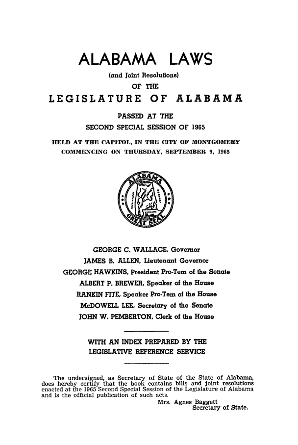 handle is hein.ssl/ssal0099 and id is 1 raw text is: ALABAMA LAWS
(and Joint Resolutions)
OF THE
LEGISLATURE OF ALABAMA
PASSED AT THE
SECOND SPECIAL SESSION OF 1965
HELD AT THE CAPITOL, IN THE CITY OF MONTGOMERY
COMMENCING ON THURSDAY, SEPTEMBER 9, 1965
GEORGE C. WALLACE, Governor
JAMES B. ALLEN, Lieutenant Governor
GEORGE HAWKINS, President Pro-Tern of the Senate
ALBERT P. BREWER, Speaker of the House
RANKIN FITE, Speaker Pro-Tern of the House
McDOWELL LEE, Secretary of the Senate
JOHN W. PEMBERTON, Clerk of the House
WITH AN INDEX PREPARED BY THE
LEGISLATIVE REFERENCE SERVICE
The undersigned, as Secretary of State of the State of Alabama,
does hereby certify that the book contains bills and joint resolutions
enacted at the 1965 Second Special Session of the Legislature of Alabama
and is the official publication of such acts.
Mrs. Agnes Baggett
Secretary of State.



