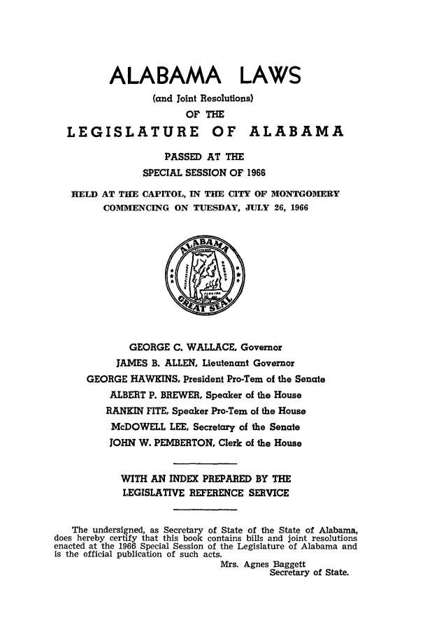 handle is hein.ssl/ssal0100 and id is 1 raw text is: ALABAMA LAWS
(and Joint Resolutions)
OF THE
LEGISLATURE OF ALABAMA
PASSED AT THE
SPECIAL SESSION OF 1966
HELD AT THE CAPITOL, IN THE CITY OF MONTGOMERY
COMMENCING ON TUESDAY, JULY 26, 1966

GEORGE C. WALLACE, Governor
JAMES B. ALLEN, Lieutenant Governor
GEORGE HAWKINS, President Pro-Tern of the Senate
ALBERT P. BREWER, Speaker of the House
RANKIN FITE, Speaker Pro-Tern of the House
McDOWELL LEE, Secretary of the Senate
JOHN W. PEMBERTON, Clerk of the House
WITH AN INDEX PREPARED BY THE
LEGISLATIVE REFERENCE SERVICE
The undersigned, as Secretary of State of the State of Alabama,
does hereby certify that this book contains bills and joint resolutions
enacted at the 1966 Special Session of the Legislature of Alabama and
is the official publication of such acts.
Mrs. Agnes Baggett
Secretary of State.


