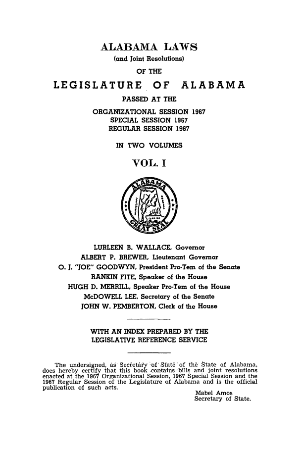 handle is hein.ssl/ssal0101 and id is 1 raw text is: ALABAMA LAWS
(and Joint Resolutions)
OF THE

LEGISLATURE

OF ALABAMA

PASSED AT THE
ORGANIZATIONAL SESSION 1967
SPECIAL SESSION 1967
REGULAR SESSION 1967
IN TWO VOLUMES
VOL. I

LURLEEN B. WALLACE, Governor
ALBERT P. BREWER, Lieutenant Governor
0. J. JOE GOODWYN, President Pro-Tern of the Senate
RANKIN FITE, Speaker of the House
HUGH D. MERRILL, Speaker Pro-Tern of the House
McDOWELL LEE, Secretary of the Senate
JOHN W. PEMBERTON, Clerk of the House
WITH AN INDEX PREPARED BY THE
LEGISLATIVE REFERENCE SERVICE
The undersigned, as Secretary -of State of th6 State of Alabama,
does hereby certify that this book -contains -bills and joint resolutions
enacted at the 1967 Organizational Session, 1967 Special Session and the
1967 Regular Session of the Legislature of Alabama and is the official
publication of such acts.
Mabel Amos
Secretary of State.


