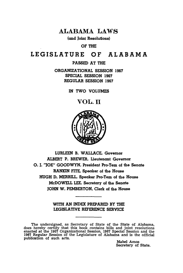 handle is hein.ssl/ssal0102 and id is 1 raw text is: ALABAMA LAWS
(and Joint Resolutions)
OF THE
LEGISLATURE OF ALABAMA
PASSED AT THE
ORGANIZATIONAL SESSION 1967
SPECIAL SESSION 1967
REGULAR SESSION 1967
IN TWO VOLUMES
VOL. H
LURLEEN B. WALLACE, Governor
ALBERT P. BREWER. Lieutenant Governor
0. J. JOE GOODWYN, President Pro-Tern of the Senate
RANKIN FITE, Speaker of the House
HUGH D. MERRILL, Speaker Pro-Tern of the House
McDOWELL LEE, Secretary of the Senate
JOHN W. PEMBERTON, Clerk of the House
WITH AN INDEX PREPARED BY THE
LEGISLATIVE REFERENCE SERVICE
The undersigned, as Secretary of State of the State of Alabama,
does hereby certify that this book contains bills and joint resolutions
enacted at the 1967 Organizational Session, 1967 Special Session and the
1967 Regular Session of the Legislature of Alabama and is the official
publication of such acts.
Mabel Amos
Secretary of State.


