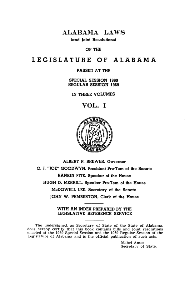 handle is hein.ssl/ssal0103 and id is 1 raw text is: ALABAMA LAWS
(and Joint Resolutions)
OF THE
LEGISLATURE OF ALABAMA
PASSED AT THE
SPECIAL SESSION 1969
REGULAR SESSION 1969
IN THREE VOLUMES
VOL. 1
ALBERT P. BREWER, Governor
0. J. JOE GOODWYN, President Pro-Tern of the Senate
RANKIN FITE, Speaker of the House
HUGH D. MERRILL, Speaker Pro-Tern of the House
McDOWELL LEE, Secretary of the Senate
JOHN W. PEMBERTON, Clerk of the House
WITH AN INDEX PREPARED BY THE
LEGISLATIVE REFERENCE SERVICE
The undersigned, as Secretary of State of the State of Alabama,
does hereby certify that ihis book contains bills and joint resolutions
enacted at the 1969 Special Session and the 1969 Regular Session of the
Legislature of Alabama and is the official publication of such acts.
Mabel Amos
Secretary of State.


