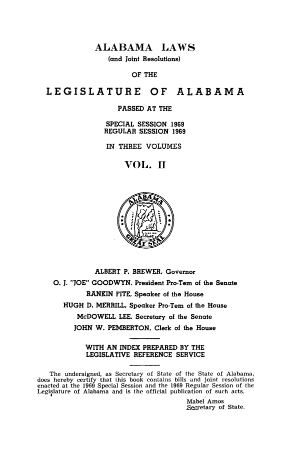 handle is hein.ssl/ssal0104 and id is 1 raw text is: ALABAMA LAWS
(and Joint Resolutions)
OF THE
LEGISLATURE OF ALABAMA
PASSED AT THE
SPECIAL SESSION 1969
REGULAR SESSION 1969
IN THREE VOLUMES
VOL. I
ALBERT P. BREWER, Governor
0. J. JOE GOODWYN, President Pro-Tern of the Senate
RANKIN FITE, Speaker of the House
HUGH D. MERRILL, Speaker Pro-Tern of the House
McDOWELL LEE, Secretary of the Senate
JOHN W. PEMBERTON, Clerk of the House
WITH AN INDEX PREPARED BY THE
LEGISLATIVE REFERENCE SERVICE
The undersigned, as Secretary of State of the State of Alabama,
does hereby certify that this book contains bills and joint resolutions
enacted at the 1969 Special Session and the 1969 Regular Session of the
Legislature of Alabama and is the official publication of such acts.
Mabel Amos
_Secretary of State.


