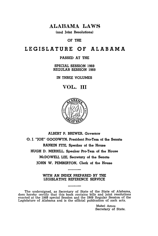 handle is hein.ssl/ssal0105 and id is 1 raw text is: ALABAMA LAWS
(and Joint Resolutions)
OF THE
LEGISLATURE OF ALABAMA
PASSED AT THE
SPECIAL SESSION 1969
REGULAR SESSION 1969
IN THREE VOLUMES
VOL. MI
ALBERT P. BREWER, Governor
0. 1. JOE GOODWYN, President Pro-Tern of the Senate
RANKIN FITE, Speaker of the House
HUGH D. MERRILL, Speaker Pro-Tern of the House
McDOWELL LEE, Secretary of the Senate
JOHN W. PEMBERTON, Clerk of the House
WITH AN INDEX PREPARED BY THE
LEGISLATIVE REFERENCE SERVICE
The undersigned, as Secretary of State of the State of Alabama,
does hereby certify that this book contains bills and joint resolutions
enacted at the 1969 special Session and the 1969 Regular Session of the
Legislature of Alabama and is the official publication of such acts.
Mabel Amos
Secretary of State.


