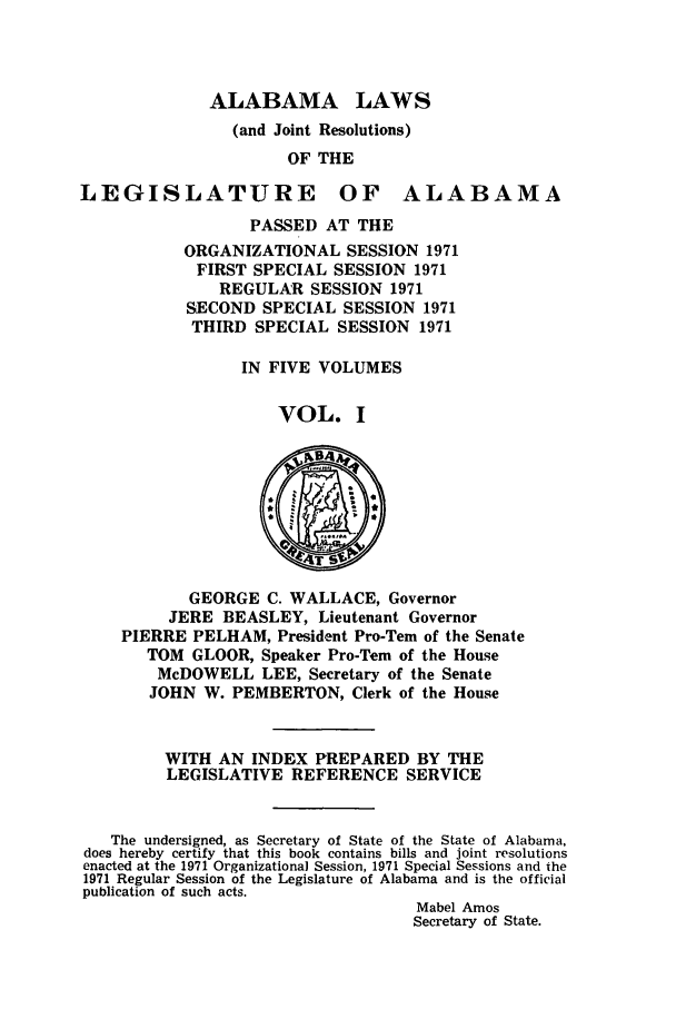 handle is hein.ssl/ssal0106 and id is 1 raw text is: ALABAMA LAWS
(and Joint Resolutions)
OF THE

LEGISLATURE

OF ALABAMA

PASSED AT THE
ORGANIZATIONAL SESSION 1971
FIRST SPECIAL SESSION 1971
REGULAR SESSION 1971
SECOND SPECIAL SESSION 1971
THIRD SPECIAL SESSION 1971
IN FIVE VOLUMES
VOL. I

GEORGE C. WALLACE, Governor
JERE BEASLEY, Lieutenant Governor
PIERRE PELHAM, President Pro-Tern of the Senate
TOM GLOOR, Speaker Pro-Tern of the House
McDOWELL LEE, Secretary of the Senate
JOHN W. PEMBERTON, Clerk of the House
WITH AN INDEX PREPARED BY THE
LEGISLATIVE REFERENCE SERVICE
The undersigned, as Secretary of State of the State of Alabama,
does hereby certify that this book contains bills and joint resolutions
enacted at the 1971 Organizational Session, 1971 Special Sessions and the
1971 Regular Session of the Legislature of Alabama and is the official
publication of such acts.
Mabel Amos
Secretary of State.


