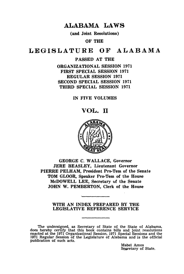 handle is hein.ssl/ssal0107 and id is 1 raw text is: ALABAMA LAWS
(and Joint Resolutions)
OF THE

LEGISLATURE

OF ALABAMA

PASSED AT THE
ORGANIZATIONAL SESSION 1971
FIRST SPECIAL SESSION 1971
REGULAR SESSION 1971
SECOND SPECIAL SESSION 1971
THIRD SPECIAL SESSION 1971
IN FIVE VOLUMES
VOL. E

GEORGE C. WALLACE, Governor
.JERE BEASLEY, Lieutenant Governor
PIERRE PELHAM, President Pro-Tern of the Senate
TOM GLOOR, Speaker Pro-Tern of the House
McDOWELL LEE, Secretary of the Senate
JOHN W. PEMBERTON, Clerk of the House
WITH AN INDEX PREPARED BY THE
LEGISLATIVE REFERENCE SERVICE
The undersigned, as Secretary of State of the State of Alabama,
does hereby certify that this book contains bills and joint resolutions
enacted at the 1971 Organizational Session, 1971 Special Sessions and the
1971 Regular Session of the Legislature of Alabama and is the official
publication of such acts.
Mabel Amos
Se2retary of State.


