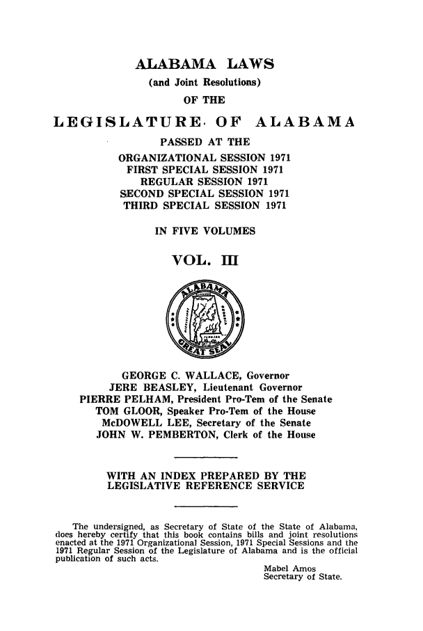 handle is hein.ssl/ssal0108 and id is 1 raw text is: ALABAMA LAWS
(and Joint Resolutions)
OF THE

LEGISLATURE. OF

ALABAMA

PASSED AT THE
ORGANIZATIONAL SESSION 1971
FIRST SPECIAL SESSION 1971
REGULAR SESSION 1971
SECOND SPECIAL SESSION 1971
THIRD SPECIAL SESSION 1971
IN FIVE VOLUMES
VOL. M

GEORGE C. WALLACE, Governor
JERE BEASLEY, Lieutenant Governor
PIERRE PELHAM, President Pro-Tern of the Senate
TOM GLOOR, Speaker Pro-Tern of the House
McDOWELL LEE, Secretary of the Senate
JOHN W. PEMBERTON, Clerk of the House
WITH AN INDEX PREPARED BY THE
LEGISLATIVE REFERENCE SERVICE
The undersigned, as Secretary of State of the State of Alabama,
does hereby certify that this book contains bills and joint resolutions
enacted at the 1971 Organizational Session, 1971 Special Sessions and the
1971 Regular Session of the Legislature of Alabama and is the official
publication of such acts.
Mabel Amos
Secretary of State.


