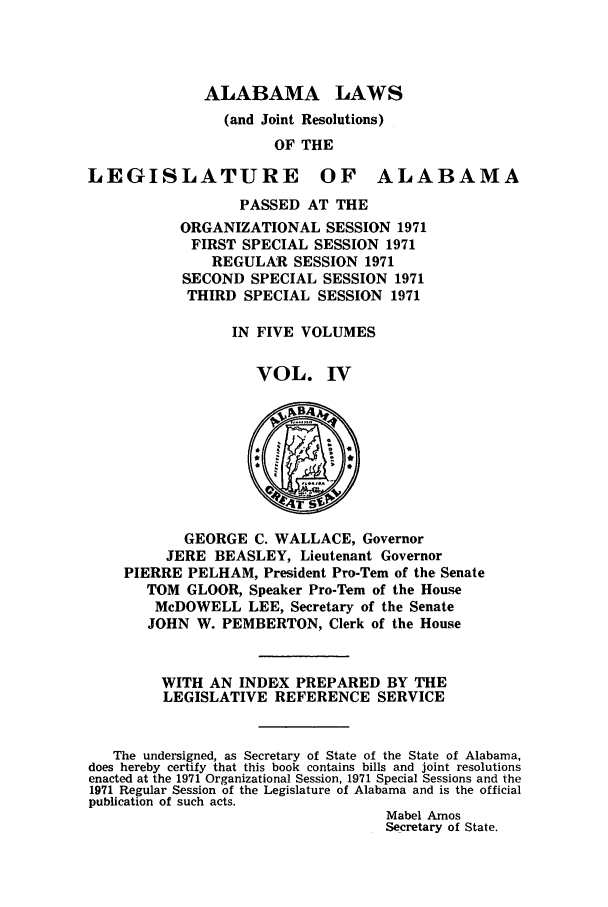 handle is hein.ssl/ssal0109 and id is 1 raw text is: ALABAMA LAWS
(and Joint Resolutions)
OF THE
LEGISLATURE OF ALABAMA
PASSED AT THE
ORGANIZATIONAL SESSION 1971
FIRST SPECIAL SESSION 1971
REGULAR SESSION 1971
SECOND SPECIAL SESSION 1971
THIRD SPECIAL SESSION 1971
IN FIVE VOLUMES
VOL. IV
vB4
GEORGE C. WALLACE, Governor
JERE BEASLEY, Lieutenant Governor
PIERRE PELHAM, President Pro-Tem of the Senate
TOM GLOOR, Speaker Pro-Tem of the House
McDOWELL LEE, Secretary of the Senate
JOHN W. PEMBERTON, Clerk of the House
WITH AN INDEX PREPARED BY THE
LEGISLATIVE REFERENCE SERVICE
The undersigned, as Secretary of State of the State of Alabama,
does hereby certify that this book contains bills and joint resolutions
enacted at the 1971 Organizational Session, 1971 Special Sessions and the
1971 Regular Session of the Legislature of Alabama and is the official
publication of such acts.
Mabel Amos
Secretary of State.


