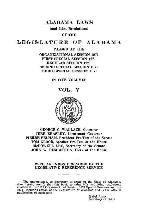 handle is hein.ssl/ssal0110 and id is 1 raw text is: ALABAMA LAWS
(and Joint Resolutions)
OF THE
LEGISLATURE OF ALABAMA
PASSED AT THE
ORGANIZATIONAL SESSION 1971
FIRST SPECIAL SESSION 1971
REGULAR SESSION 1971
SECOND SPECIAL SESSION 1971
THIRD SPECIAL SESSION 1971
IN FIVE VOLUMES
VOL. V
GEORGE C. WALLACE, Governor
JERE BEASLEY, Lieutenant Governor
PIERRE PELHAM, President Pro-Tern of the Senate
TOM GLOOR, Speaker Pro-Tem of the House
McDOWELL LEE, Secretary of the Senate
JOHN W. PEMBERTON, Clerk of the House
WITH AN INDEX PREPARED BY THE
LEGISLATIVE REFERENCE SERVICE
The undersigned, as Secretary of State of the State of Alabama,
does hereby certify that this book contains bills and joint resolutions
enacted at the 1971 Organizational Session, 1971 Special Sessions and the
1971 Regular Session of the Legislature of Alabama and is the official
publication of such acts.
Mabel Amos
Secretary of State


