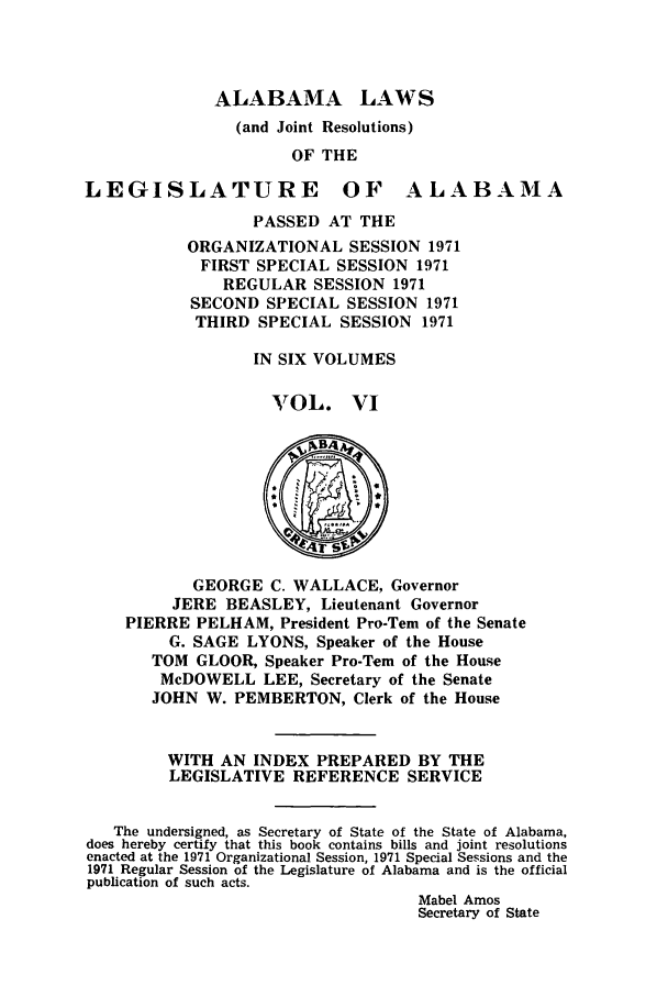 handle is hein.ssl/ssal0111 and id is 1 raw text is: ALABAMA LAWS
(and Joint Resolutions)
OF THE
LEGISLATURE OF ALABAMA
PASSED AT THE
ORGANIZATIONAL SESSION 1971
FIRST SPECIAL SESSION 1971
REGULAR SESSION 1971
SECOND SPECIAL SESSION 1971
THIRD SPECIAL SESSION 1971
IN SIX VOLUMES
VOL. VI
4r
GEORGE C. WALLACE, Governor
JERE BEASLEY, Lieutenant Governor
PIERRE PELHAM, President Pro-Tem of the Senate
G. SAGE LYONS, Speaker of the House
TOM GLOOR, Speaker Pro-Tern of the House
McDOWELL LEE, Secretary of the Senate
JOHN W. PEMBERTON, Clerk of the House
WITH AN INDEX PREPARED BY THE
LEGISLATIVE REFERENCE SERVICE
The undersigned, as Secretary of State of the State of Alabama,
does hereby certify that this book contains bills and joint resolutions
enacted at the 1971 Organizational Session, 1971 Special Sessions and the
1971 Regular Session of the Legislature of Alabama and is the official
publication of such acts.
Mabel Amos
Secretary of State


