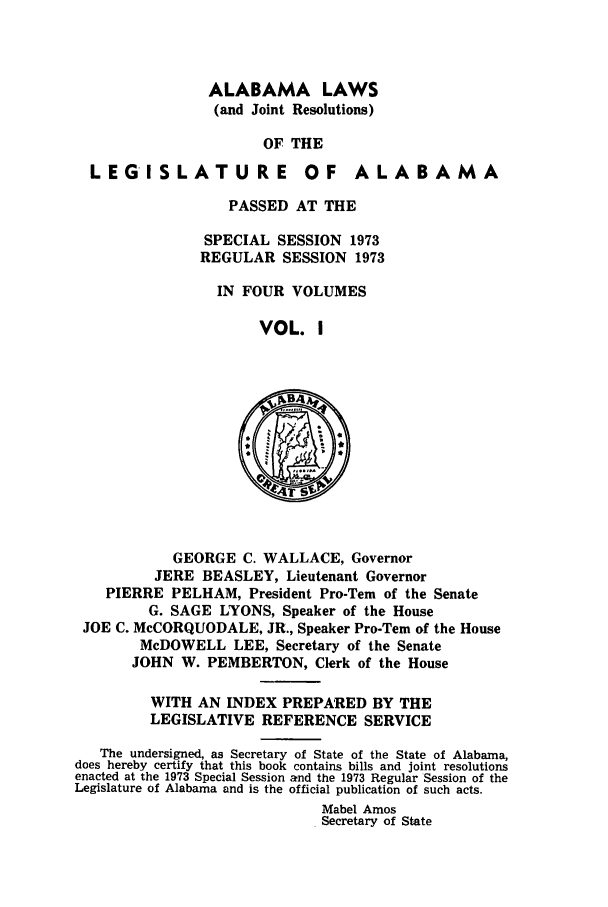 handle is hein.ssl/ssal0112 and id is 1 raw text is: ALABAMA LAWS
(and Joint Resolutions)
OF THE

LEGISLATURE

OF ALABAMA

PASSED AT THE
SPECIAL SESSION 1973
REGULAR SESSION 1973
IN FOUR VOLUMES
VOL. I

GEORGE C. WALLACE, Governor
JERE BEASLEY, Lieutenant Governor
PIERRE PELHAM, President Pro-Tern of the Senate
G. SAGE LYONS, Speaker of the House
JOE C. McCORQUODALE, JR., Speaker Pro-Tem of the House
McDOWELL LEE, Secretary of the Senate
JOHN W. PEMBERTON, Clerk of the House
WITH AN INDEX PREPARED BY THE
LEGISLATIVE REFERENCE SERVICE
The undersigned, as Secretary of State of the State of Alabama,
does hereby certify that this book contains bills and joint resolutions
enacted at the 1973 Special Session and the 1973 Regular Session of the
Legislature of Alabama and is the official publication of such acts.
Mabel Amos
Secretary of State



