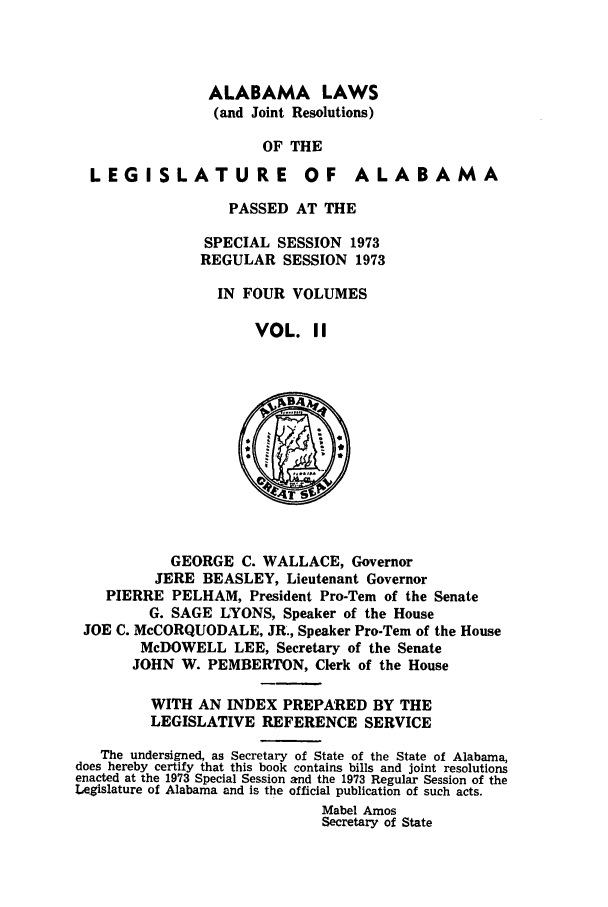 handle is hein.ssl/ssal0113 and id is 1 raw text is: ALABAMA LAWS
(and Joint Resolutions)
OF THE

LEGISLATURE

OF ALABAMA

PASSED AT THE
SPECIAL SESSION 1973
REGULAR SESSION 1973
IN FOUR VOLUMES
VOL. II

GEORGE C. WALLACE, Governor
JERE BEASLEY, Lieutenant Governor
PIERRE PELHAM, President Pro-Tern of the Senate
G. SAGE LYONS, Speaker of the House
JOE C. McCORQUODALE, JR., Speaker Pro-Tern of the House
McDOWELL LEE, Secretary of the Senate
JOHN W. PEMBERTON, Clerk of the House
WITH AN INDEX PREPARED BY THE
LEGISLATIVE REFERENCE SERVICE
The undersigned, as Secretary of State of the State of Alabama,
does hereby certify that this book contains bills and joint resolutions
enacted at the 1973 Special Session and the 1973 Regular Session of the
Legislature of Alabama and is the official publication of such acts.
Mabel Amos
Secretary of State


