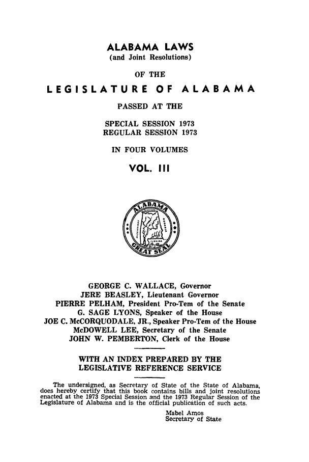 handle is hein.ssl/ssal0114 and id is 1 raw text is: ALABAMA LAWS
(and Joint Resolutions)
OF THE

LEGISLATURE

OF ALABAMA

PASSED AT THE
SPECIAL SESSION 1973
REGULAR SESSION 1973
IN FOUR VOLUMES
VOL. III

GEORGE C. WALLACE, Governor
JERE BEASLEY, Lieutenant Governor
PIERRE PELHAM, President Pro-Tern of the Senate
G. SAGE LYONS, Speaker of the House
JOE C. McCORQUODALE, JR., Speaker Pro-Tem of the House
McDOWELL LEE, Secretary of the Senate
JOHN W. PEMBERTON, Clerk of the House
WITH AN INDEX PREPARED BY THE
LEGISLATIVE REFERENCE SERVICE
The undersigned, as Secretary of State of the State of Alabama,
does hereby certify that this book contains bills and joint resolutions
enacted at the 1973 Special Session and the 1973 Regular Session of the
Legislature of Alabama and is the official publication of such acts.
Mabel Amos
Secretary of State


