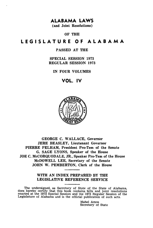 handle is hein.ssl/ssal0115 and id is 1 raw text is: ALABAMA LAWS
(and Joint Resolutions)
OF THE

LEGISLATURE

OF ALABAMA

PASSED AT THE
SPECIAL SESSION 1973
REGULAR SESSION 1973
IN FOUR VOLUMES
VOL. IV

GEORGE C. WALLACE, Governor
JERE BEASLEY, Lieutenant Governor
PIERRE PELHAM, President Pro-Tern of the Senate
G. SAGE LYONS, Speaker of the House
JOE C. McCORQUODALE, JR., Speaker Pro-Tern of the House
McDOWELL LEE, Secretary of the Senate
JOHN W. PEMBERTON, Clerk of the House
WITH AN INDEX PREPARED BY THE
LEGISLATIVE REFERENCE SERVICE
The undersigned, as Secretary of State of the State of Alabama,
does hereby certify that this book contains bills and joint resolutions
enacted at the 1973 Special Session and the 1973 Regular Session of the
Legislature of Alabama and is the official publication of such acts.
Mabel Amos
Secretary of State


