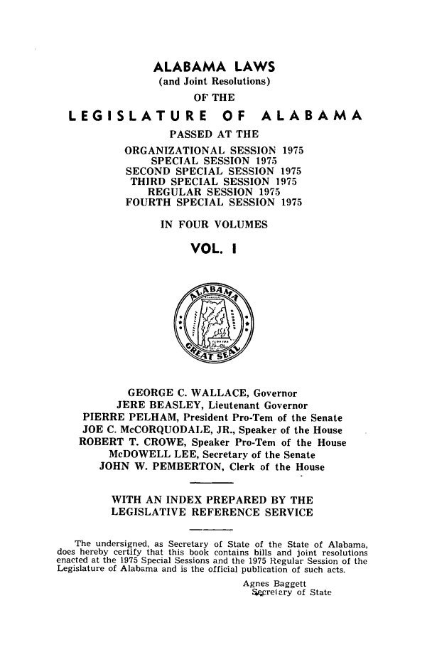 handle is hein.ssl/ssal0116 and id is 1 raw text is: ALABAMA LAWS
(and Joint Resolutions)
OF THE
LEGISLATURE OF ALABAMA
PASSED AT THE
ORGANIZATIONAL SESSION 1975
SPECIAL SESSION 1975
SECOND SPECIAL SESSION 1975
THIRD SPECIAL SESSION 1975
REGULAR SESSION 1975
FOURTH SPECIAL SESSION 1975
IN FOUR VOLUMES
VOL. I
GEORGE C. WALLACE, Governor
JERE BEASLEY, Lieutenant Governor
PIERRE PELHAM, President Pro-Tern of the Senate
JOE C. McCORQUODALE, JR., Speaker of the House
ROBERT T. CROWE, Speaker Pro-Tern of the House
McDOWELL LEE, Secretary of the Senate
JOHN W. PEMBERTON, Clerk of the House
WITH AN INDEX PREPARED BY THE
LEGISLATIVE REFERENCE SERVICE
The undersigned, as Secretary of State of the State of Alabama,
does hereby certify that this book contains bills and joint resolutions
enacted at the 1975 Special Sessions and the 1975 Regular Session of the
Legislature of Alabama and is the official publication of such acts.
Agnes Baggett
.W refary of State


