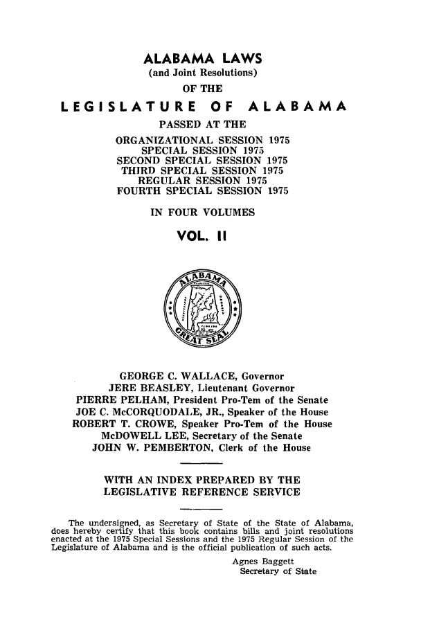 handle is hein.ssl/ssal0117 and id is 1 raw text is: ALABAMA LAWS
(and Joint Resolutions)
OF THE
LEGISLATURE OF ALABAMA
PASSED AT THE
ORGANIZATIONAL SESSION 1975
SPECIAL SESSION 1975
SECOND SPECIAL SESSION 1975
THIRD SPECIAL SESSION 1975
REGULAR SESSION 1975
FOURTH SPECIAL SESSION 1975
IN FOUR VOLUMES
VOL. II
r
GEORGE C. WALLACE, Governor
JERE BEASLEY, Lieutenant Governor
PIERRE PELHAM, President Pro-Tem of the Senate
JOE C. McCORQUODALE, JR., Speaker of the House
ROBERT T. CROWE, Speaker Pro-Tern of the House
McDOWELL LEE, Secretary of the Senate
JOHN W. PEMBERTON, Clerk of the House
WITH AN INDEX PREPARED BY THE
LEGISLATIVE REFERENCE SERVICE
The undersigned, as Secretary of State of the State of Alabama,
does hereby certify that this book contains bills and joint resolutions
enacted at the 1975 Special Sessions and the 1975 Regular Session of the
Legislature of Alabama and is the official publication of such acts.
Agnes Baggett
Secretary of State


