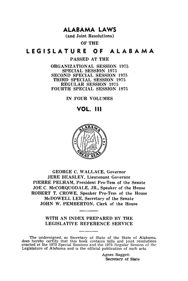 handle is hein.ssl/ssal0118 and id is 1 raw text is: ALABAMA LAWS
(and Joint Resolutions)
OF THE
LEGISLATURE OF ALABAMA
PASSED AT THE
ORGANIZATIONAL SESSION 1975
SPECIAL SESSION 1975
SECOND SPECIAL SESSION 1975
THIRD SPECIAL SESSION 1975
REGULAR SESSION 1975
FOURTH SPECIAL SESSION 1975
IN FOUR VOLUMES
VOL. III
GEORGE C. WALLACE, Governor
JERE BEASLEY, Lieutenant Governor
PIERRE PELHAM, President Pro-Tern of the Senate
JOE C. McCORQUODALE, JR., Speaker of the House
ROBERT T. CROWE, Speaker Pro-Tern of the House
McDOWELL LEE, Secretary of the Senate
JOHN W. PEMBERTON, Clerk of the House
WITH AN INDEX PREPARED BY THE
LEGISLATIVE REFERENCE SERVICE
The undersigned, as Secretary of State of the State of Alabama,
does hereby certify that this book contains bills and joint resolutions
enacted at the 1975 Special Sessions and the 1975 Regular Session of the
Legislature of Alabama and is the official publication of such acts.
Agnes Baggett
Secretary of State


