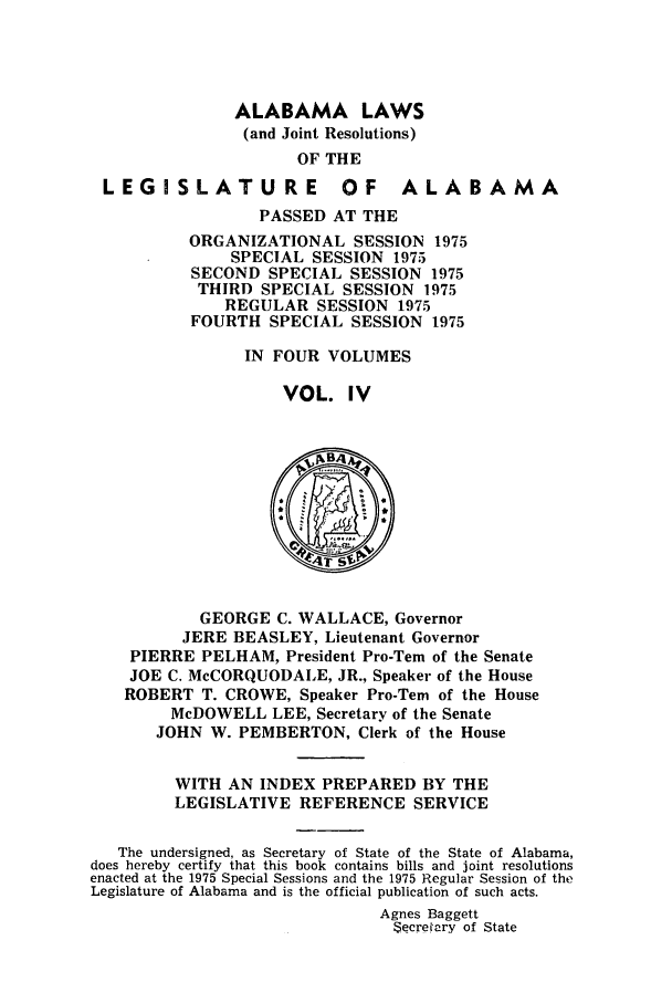 handle is hein.ssl/ssal0119 and id is 1 raw text is: ALABAMA LAWS
(and Joint Resolutions)
OF THE
LEGISLATURE OF ALABAMA
PASSED AT THE
ORGANIZATIONAL SESSION 1975
SPECIAL SESSION 1975
SECOND SPECIAL SESSION 1975
THIRD SPECIAL SESSION 1975
REGULAR SESSION 1975
FOURTH SPECIAL SESSION 1975
IN FOUR VOLUMES
VOL. IV
~B4
GEORGE C. WALLACE, Governor
JERE BEASLEY, Lieutenant Governor
PIERRE PELHAM, President Pro-Tern of the Senate
JOE C. McCORQUODALE, JR., Speaker of the House
ROBERT T. CROWE, Speaker Pro-Tern of the House
McDOWELL LEE, Secretary of the Senate
JOHN W. PEMBERTON, Clerk of the House
WITH AN INDEX PREPARED BY THE
LEGISLATIVE REFERENCE SERVICE
The undersigned, as Secretary of State of the State of Alabama,
does hereby certify that this book contains bills and joint resolutions
enacted at the 1975 Special Sessions and the 1975 Regular Session of the
Legislature of Alabama and is the official publication of such acts.
Agnes Baggett
SecreIary of State


