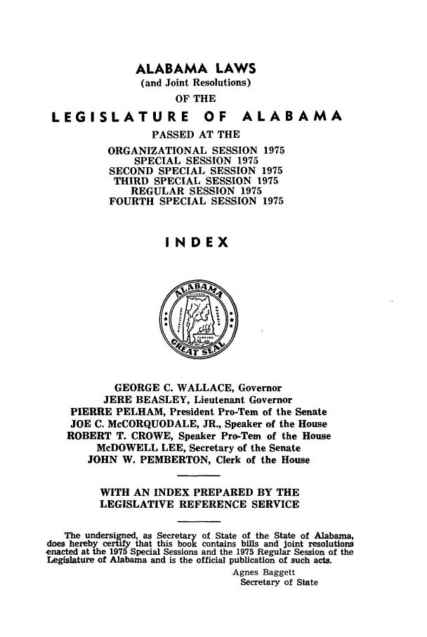 handle is hein.ssl/ssal0120 and id is 1 raw text is: ALABAMA LAWS
(and Joint Resolutions)
OF THE

LEGISLATURE

OF ALABAMA

PASSED AT THE
ORGANIZATIONAL SESSION 1975
SPECIAL SESSION 1975
SECOND SPECIAL SESSION 1975
THIRD SPECIAL SESSION 1975
REGULAR SESSION 1975
FOURTH SPECIAL SESSION 1975
INDEX

GEORGE C. WALLACE, Governor
JERE BEASLEY, Lieutenant Governor
PIERRE PELHAM, President Pro-Tern of the Senate
JOE C. McCORQUODALE, JR., Speaker of the House
ROBERT T. CROWE, Speaker Pro-Tern of the House
McDOWELL LEE, Secretary of the Senate
JOHN W. PEMBERTON, Clerk of the House
WITH AN INDEX PREPARED BY THE
LEGISLATIVE REFERENCE SERVICE
The undersigned, as Secretary of State of the State of Alabama,
does hereby certify that this book contains bills and joint resolutions
enacted at the 1975 Special Sessions and the 1975 Regular Session of the
Legislature of Alabama and is the official publication of such acts.
Agnes Baggett
Secretary of State


