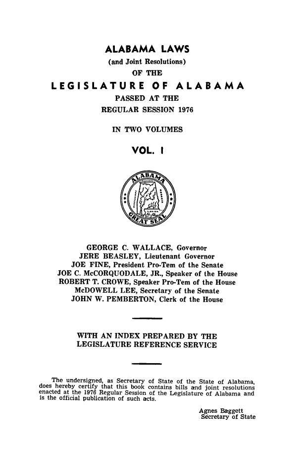 handle is hein.ssl/ssal0121 and id is 1 raw text is: ALABAMA LAWS
(and Joint Resolutions)
OF THE
LEGISLATURE OF ALABAMA
PASSED AT THE
REGULAR SESSION 1976
IN TWO VOLUMES
VOL. I
GEORGE C. WALLACE, Governor
JERE BEASLEY, Lieutenant Governor
JOE FINE, President Pro-Tem of the Senate
JOE C. McCORQUODALE, JR., Speaker of the House
ROBERT T. CROWE, Speaker Pro-Tern of the House
McDOWELL LEE, Secretary of the Senate
JOHN W. PEMBERTON, Clerk of the House
WITH AN INDEX PREPARED BY THE
LEGISLATURE REFERENCE SERVICE
The undersigned, as Secretary of State of the State of Alabama,
does hereby certify that this book contains bills and joint resolutions
enacted at the 1976 Regular Session of the Legislature of Alabama and
is the official publication of such acts.

Agnes Baggett
Secretary of State


