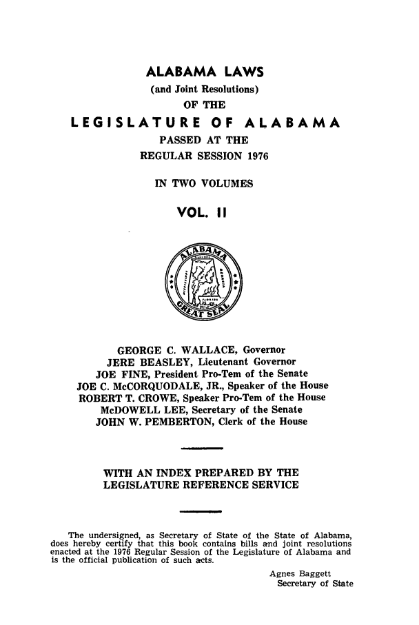 handle is hein.ssl/ssal0122 and id is 1 raw text is: ALABAMA LAWS
(and Joint Resolutions)
OF THE

LEGI SLATU RE

OF ALABAMA

PASSED AT THE
REGULAR SESSION 1976
IN TWO VOLUMES
VOL. II

GEORGE C. WALLACE, Governor
JERE BEASLEY, Lieutenant Governor
JOE FINE, President Pro-Tern of the Senate
JOE C. McCORQUODALE, JR., Speaker of the House
ROBERT T. CROWE, Speaker Pro-Tem of the House
McDOWELL LEE, Secretary of the Senate
JOHN W. PEMBERTON, Clerk of the House
WITH AN INDEX PREPARED BY THE
LEGISLATURE REFERENCE SERVICE
The undersigned, as Secretary of State of the State of Alabama,
does hereby certify that this book contains bills and joint resolutions
enacted at the 1976 Regular Session of the Legislature of Alabama and
is the official publication of such acts.
Agnes Baggett
Secretary of State


