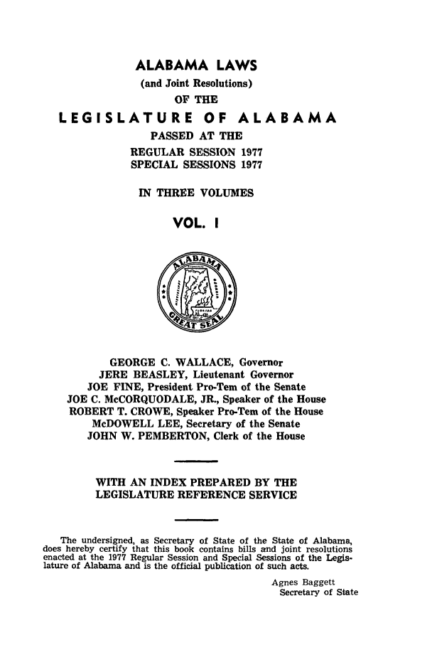 handle is hein.ssl/ssal0123 and id is 1 raw text is: ALABAMA LAWS
(and Joint Resolutions)
OF THE
LEGISLATURE OF ALABAMA
PASSED AT THE
REGULAR SESSION 1977
SPECIAL SESSIONS 1977
IN THREE VOLUMES
VOL. I
NB4,
GEORGE C. WALLACE, Governor
JERE BEASLEY, Lieutenant Governor
JOE FINE, President Pro-Tern of the Senate
JOE C. McCORQUODALE, JR., Speaker of the House
ROBERT T. CROWE, Speaker Pro-Tern of the House
McDOWELL LEE, Secretary of the Senate
JOHN W. PEMBERTON, Clerk of the House
WITH AN INDEX PREPARED BY THE
LEGISLATURE REFERENCE SERVICE
The undersigned, as Secretary of State of the State of Alabama,
does hereby certify that this book contains bills and joint resolutions
enacted at the 1977 Regular Session and Special Sessions of the Legis-
lature of Alabama and is the official publication of such acts.
Agnes Baggett
Secretary of State


